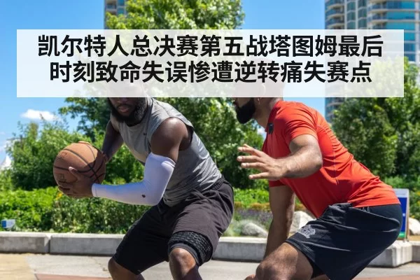 凯尔特人总决赛第五战塔图姆最后时刻致命失误惨遭逆转痛失赛点